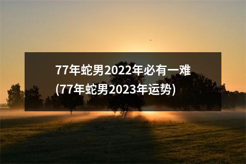 77年蛇男2022年必有一难(77年蛇男2023年运势)