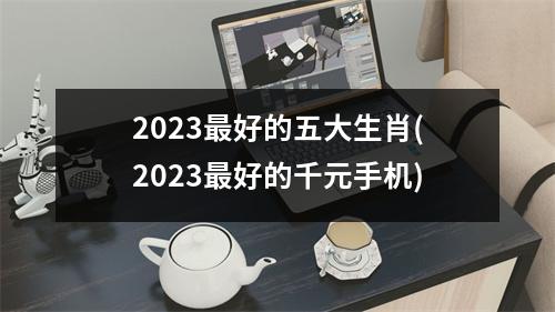 2023最好的五大生肖(2023最好的千元手机)
