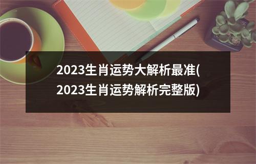 2023生肖运势大解析最准(2023生肖运势解析完整版)