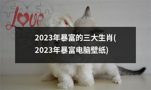 2023年暴富的三大生肖(2023年暴富电脑壁纸)