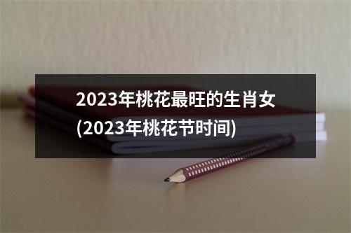 2023年桃花最旺的生肖女(2023年桃花节时间)