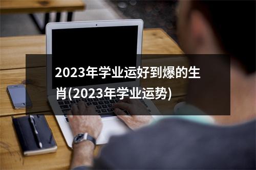 2023年学业运好到爆的生肖(2023年学业运势)