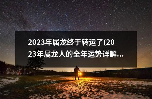 2023年属龙终于转运了(2023年属龙人的全年运势详解)