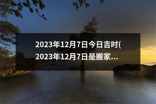 2023年12月7日今日吉时(2023年12月7日是搬家的黄道吉日吗)
