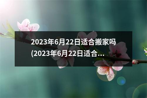 2023年6月22日适合搬家吗(2023年6月22日适合结婚吗)