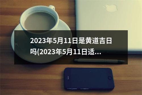 2023年5月11日是黄道吉日吗(2023年5月11日适合结婚吗)