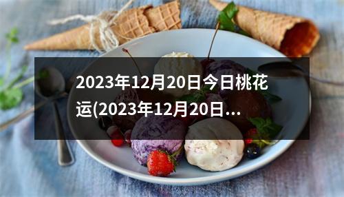 2023年12月20日今日桃花运(2023年12月20日黄道吉日查询)