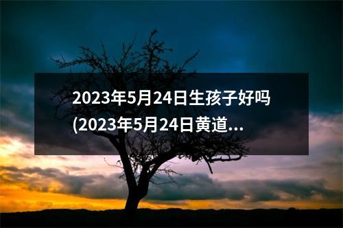 2023年5月24日生孩子好吗(2023年5月24日黄道吉日查询)