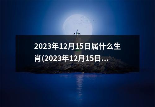 2023年12月15日属什么生肖(2023年12月15日黄道吉日)