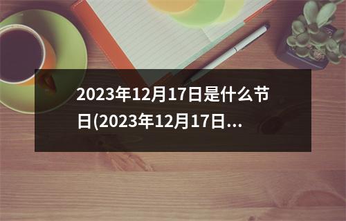 2023年12月17日是什么节日(2023年12月17日是黄道吉日吗)