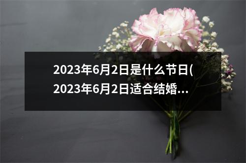 2023年6月2日是什么节日(2023年6月2日适合结婚吗)
