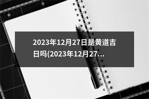 2023年12月27日是黄道吉日吗(2023年12月27日)