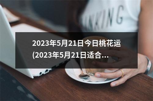2023年5月21日今日桃花运(2023年5月21日适合结婚吗)