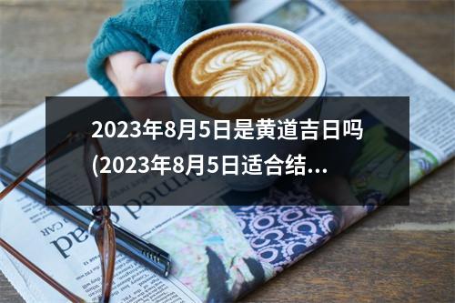 2023年8月5日是黄道吉日吗(2023年8月5日适合结婚吗)