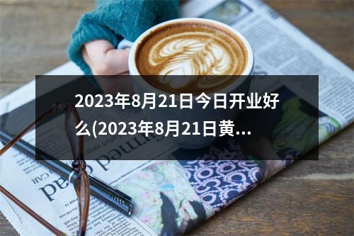 2023年8月21日今日开业好么(2023年8月21日黄道吉日查询表)